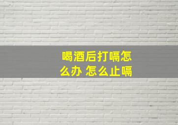 喝酒后打嗝怎么办 怎么止嗝